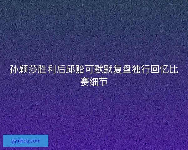 孙颖莎胜利后邱贻可默默复盘独行回忆比赛细节