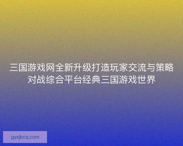三国游戏网全新升级打造玩家交流与策略对战综合平台经典三国游戏世界