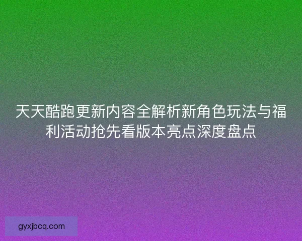 天天酷跑更新内容全解析新角色玩法与福利活动抢先看版本亮点深度盘点