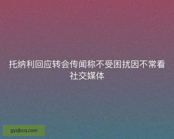 托纳利回应转会传闻称不受困扰因不常看社交媒体
