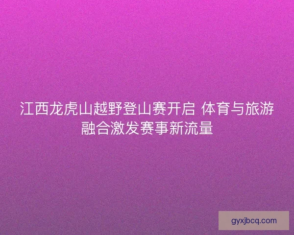 江西龙虎山越野登山赛开启 体育与旅游融合激发赛事新流量