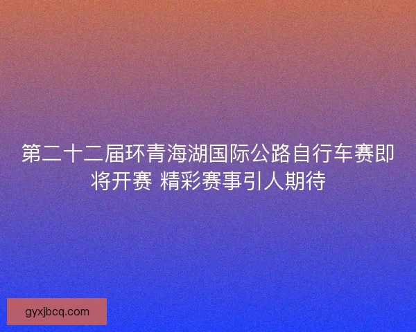 第二十二届环青海湖国际公路自行车赛即将开赛 精彩赛事引人期待