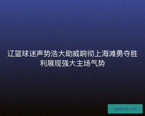 辽篮球迷声势浩大助威响彻上海滩勇夺胜利展现强大主场气势