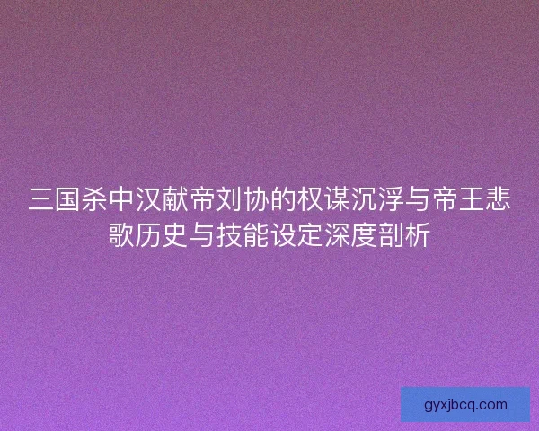 三国杀中汉献帝刘协的权谋沉浮与帝王悲歌历史与技能设定深度剖析