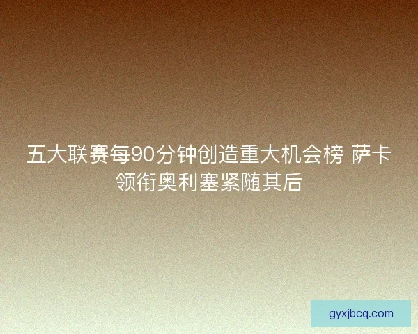 五大联赛每90分钟创造重大机会榜 萨卡领衔奥利塞紧随其后