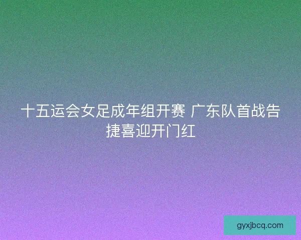 十五运会女足成年组开赛 广东队首战告捷喜迎开门红